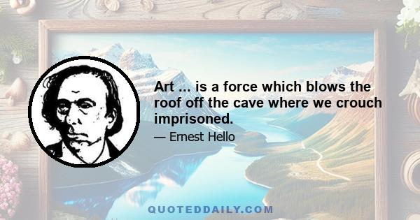 Art ... is a force which blows the roof off the cave where we crouch imprisoned.