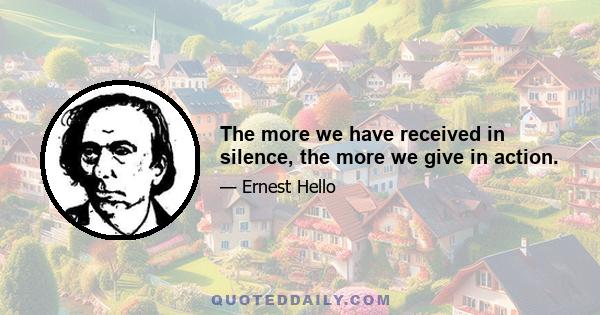 The more we have received in silence, the more we give in action.