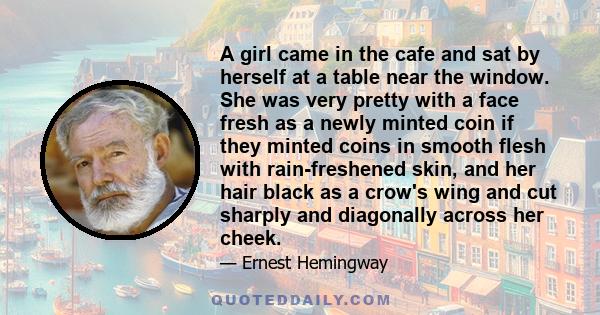 A girl came in the cafe and sat by herself at a table near the window. She was very pretty with a face fresh as a newly minted coin if they minted coins in smooth flesh with rain-freshened skin, and her hair black as a