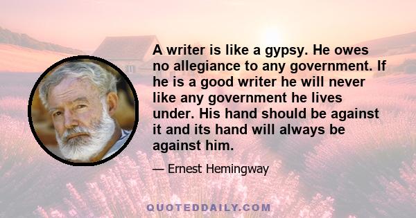 A writer is like a gypsy. He owes no allegiance to any government. If he is a good writer he will never like any government he lives under. His hand should be against it and its hand will always be against him.