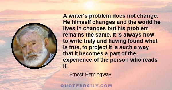 A writer's problem does not change. He himself changes and the world he lives in changes but his problem remains the same. It is always how to write truly and having found what is true, to project it is such a way that