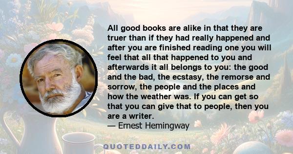 All good books are alike in that they are truer than if they had really happened and after you are finished reading one you will feel that all that happened to you and afterwards it all belongs to you: the good and the