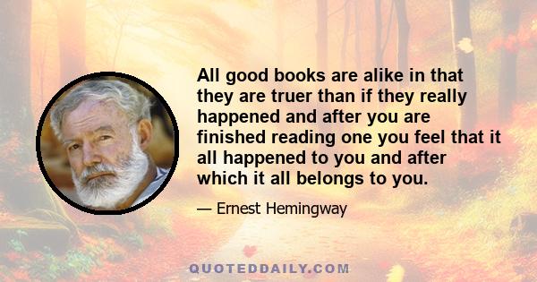 All good books are alike in that they are truer than if they really happened and after you are finished reading one you feel that it all happened to you and after which it all belongs to you.