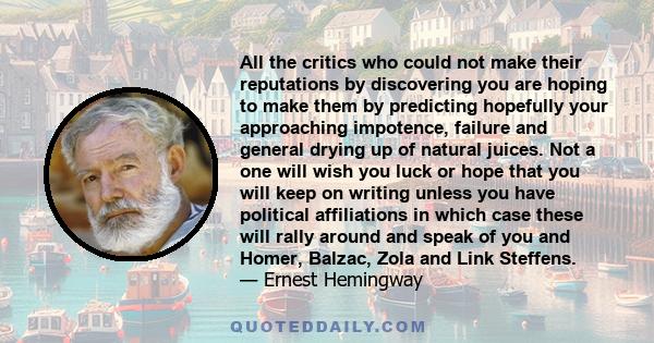 All the critics who could not make their reputations by discovering you are hoping to make them by predicting hopefully your approaching impotence, failure and general drying up of natural juices. Not a one will wish