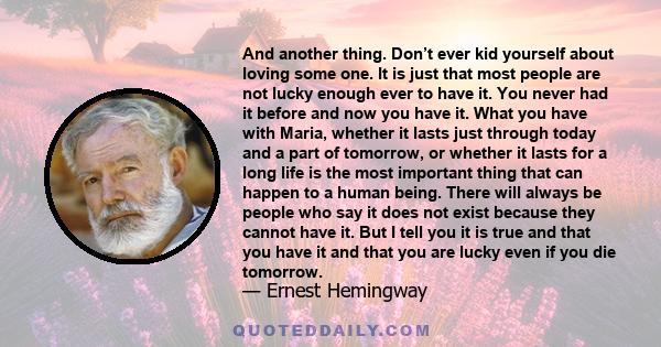 And another thing. Don’t ever kid yourself about loving some one. It is just that most people are not lucky enough ever to have it. You never had it before and now you have it. What you have with Maria, whether it lasts 