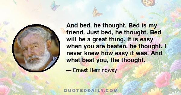 And bed, he thought. Bed is my friend. Just bed, he thought. Bed will be a great thing. It is easy when you are beaten, he thought. I never knew how easy it was. And what beat you, the thought.