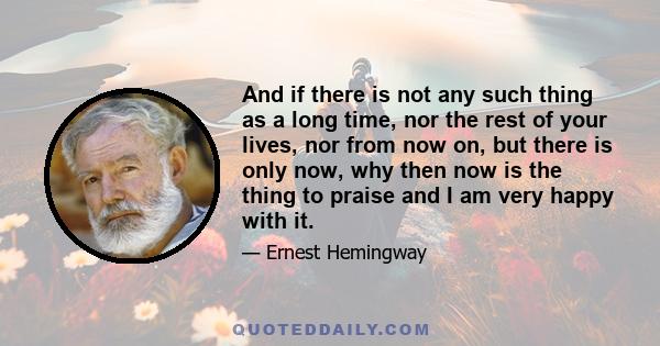 And if there is not any such thing as a long time, nor the rest of your lives, nor from now on, but there is only now, why then now is the thing to praise and I am very happy with it.