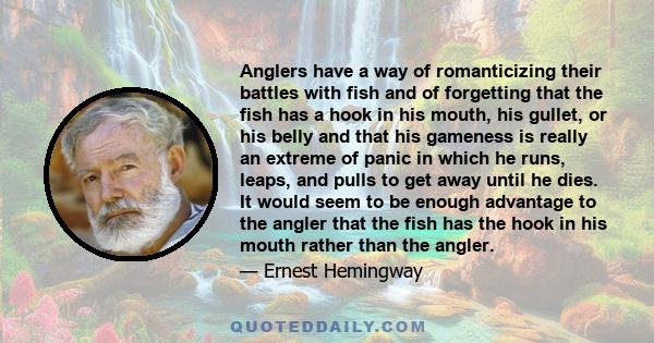 Anglers have a way of romanticizing their battles with fish and of forgetting that the fish has a hook in his mouth, his gullet, or his belly and that his gameness is really an extreme of panic in which he runs, leaps,