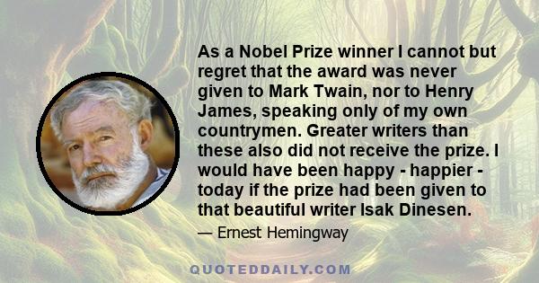 As a Nobel Prize winner I cannot but regret that the award was never given to Mark Twain, nor to Henry James, speaking only of my own countrymen. Greater writers than these also did not receive the prize. I would have