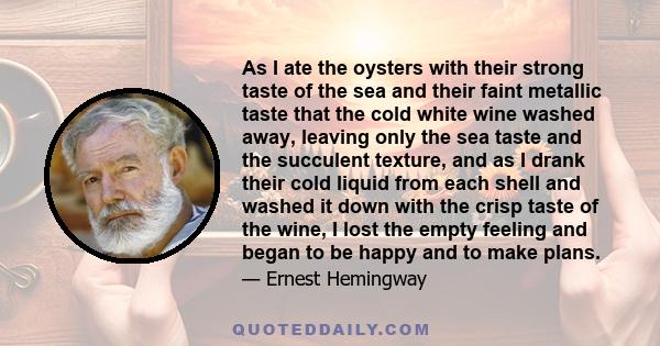 As I ate the oysters with their strong taste of the sea and their faint metallic taste that the cold white wine washed away, leaving only the sea taste and the succulent texture, and as I drank their cold liquid from