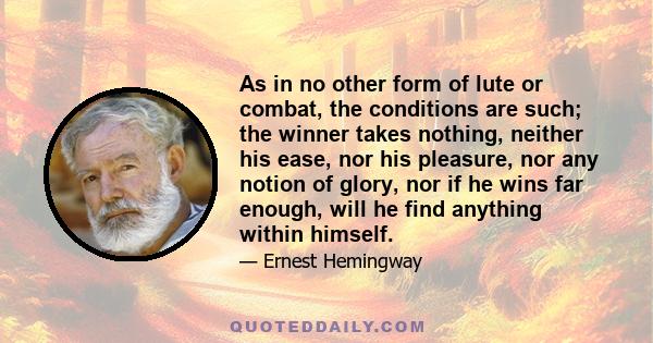 As in no other form of lute or combat, the conditions are such; the winner takes nothing, neither his ease, nor his pleasure, nor any notion of glory, nor if he wins far enough, will he find anything within himself.