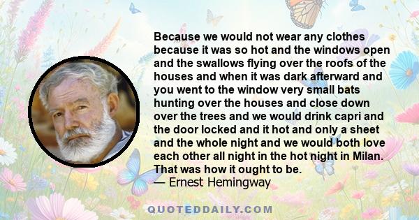 Because we would not wear any clothes because it was so hot and the windows open and the swallows flying over the roofs of the houses and when it was dark afterward and you went to the window very small bats hunting