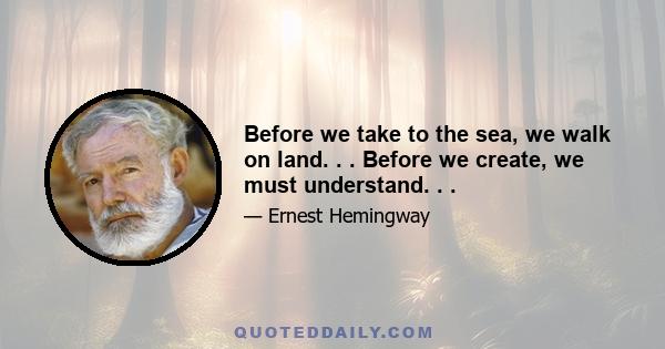 Before we take to the sea, we walk on land. . . Before we create, we must understand. . .