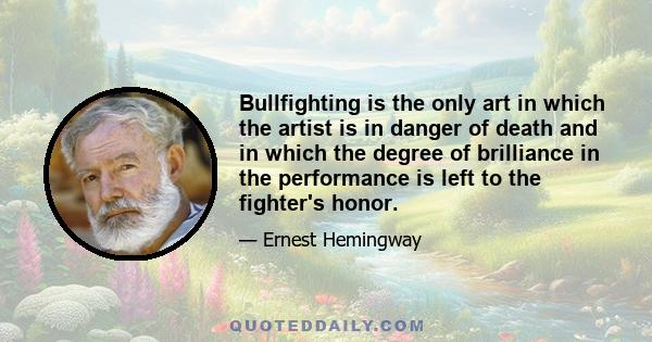 Bullfighting is the only art in which the artist is in danger of death and in which the degree of brilliance in the performance is left to the fighter's honor.