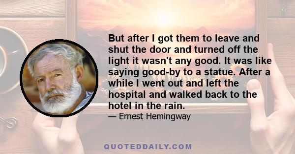 But after I got them to leave and shut the door and turned off the light it wasn't any good. It was like saying good-by to a statue. After a while I went out and left the hospital and walked back to the hotel in the