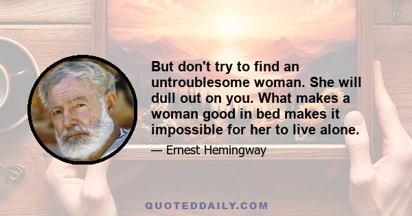 But don't try to find an untroublesome woman. She will dull out on you. What makes a woman good in bed makes it impossible for her to live alone.