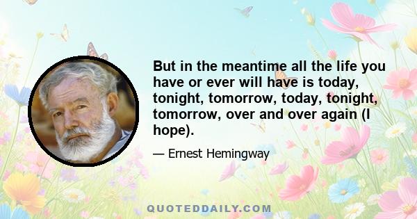 But in the meantime all the life you have or ever will have is today, tonight, tomorrow, today, tonight, tomorrow, over and over again (I hope).