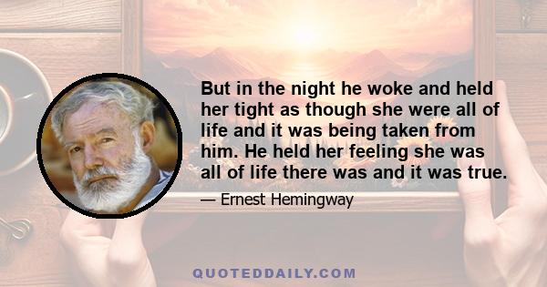 But in the night he woke and held her tight as though she were all of life and it was being taken from him. He held her feeling she was all of life there was and it was true.