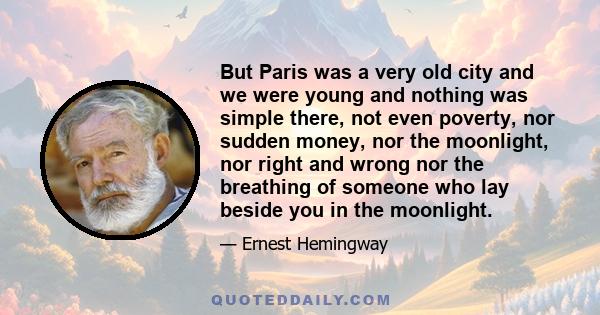 But Paris was a very old city and we were young and nothing was simple there, not even poverty, nor sudden money, nor the moonlight, nor right and wrong nor the breathing of someone who lay beside you in the moonlight.