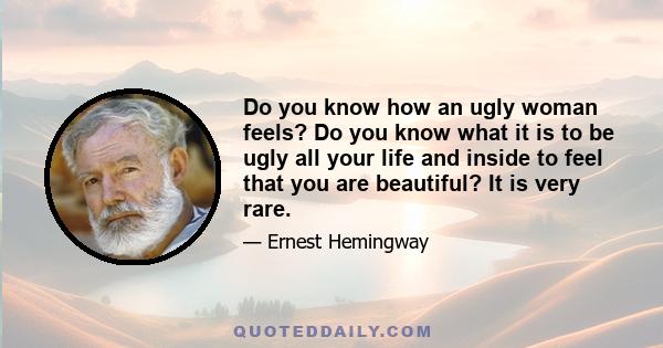 Do you know how an ugly woman feels? Do you know what it is to be ugly all your life and inside to feel that you are beautiful? It is very rare.