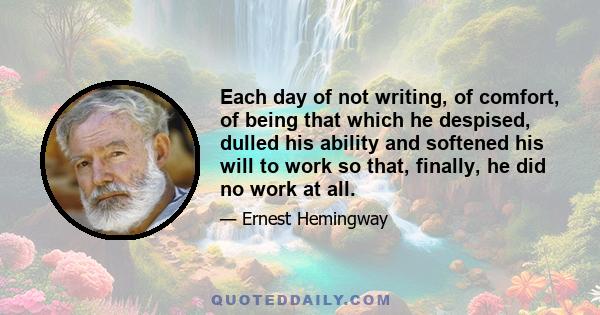 Each day of not writing, of comfort, of being that which he despised, dulled his ability and softened his will to work so that, finally, he did no work at all.