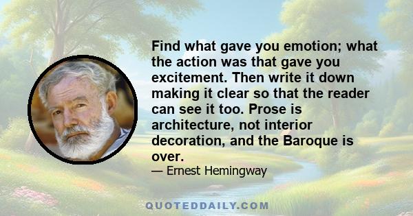 Find what gave you emotion; what the action was that gave you excitement. Then write it down making it clear so that the reader can see it too. Prose is architecture, not interior decoration, and the Baroque is over.