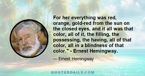 For her everything was red, orange, gold-red from the sun on the closed eyes, and it all was that color, all of it, the filling, the possessing, the having, all of that color, all in a blindness of that color. - Ernest