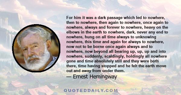 For him it was a dark passage which led to nowhere, then to nowhere, then again to nowhere, once again to nowhere, always and forever to nowhere, heavy on the elbows in the earth to nowhere, dark, never any end to