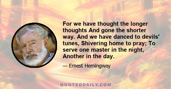 For we have thought the longer thoughts And gone the shorter way. And we have danced to devils' tunes, Shivering home to pray; To serve one master in the night, Another in the day.