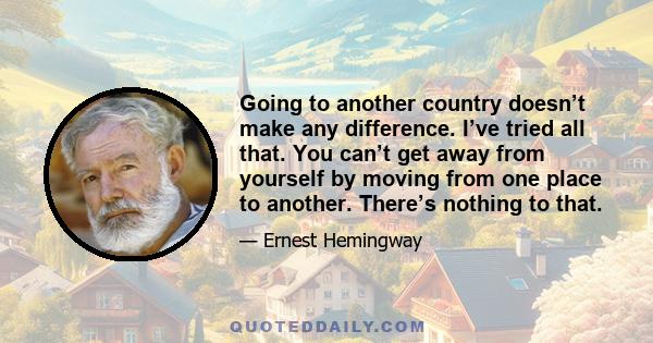 Going to another country doesn’t make any difference. I’ve tried all that. You can’t get away from yourself by moving from one place to another. There’s nothing to that.