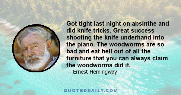 Got tight last night on absinthe and did knife tricks. Great success shooting the knife underhand into the piano. The woodworms are so bad and eat hell out of all the furniture that you can always claim the woodworms