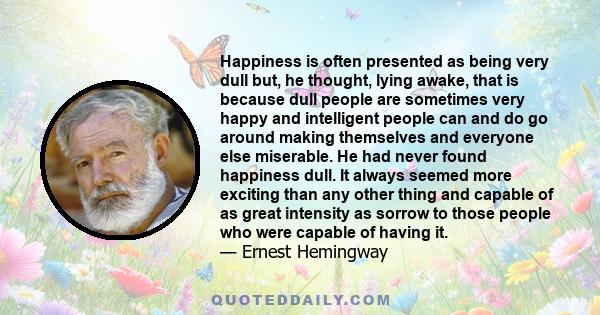 Happiness is often presented as being very dull but, he thought, lying awake, that is because dull people are sometimes very happy and intelligent people can and do go around making themselves and everyone else