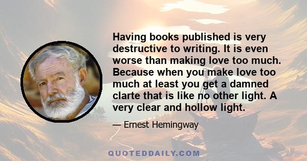 Having books published is very destructive to writing. It is even worse than making love too much. Because when you make love too much at least you get a damned clarte that is like no other light. A very clear and