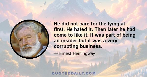 He did not care for the lying at first. He hated it. Then later he had come to like it. It was part of being an insider but it was a very corrupting business.