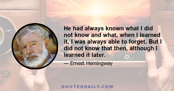 He had always known what I did not know and what, when I learned it, I was always able to forget. But I did not know that then, although I learned it later.