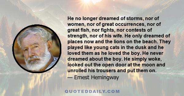 He no longer dreamed of storms, nor of women, nor of great occurrences, nor of great fish, nor fights, nor contests of strength, nor of his wife. He only dreamed of places now and the lions on the beach. They played