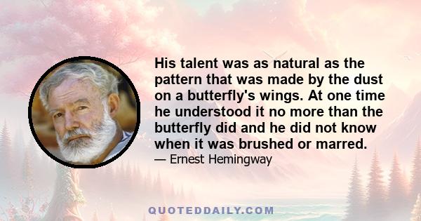 His talent was as natural as the pattern that was made by the dust on a butterfly's wings. At one time he understood it no more than the butterfly did and he did not know when it was brushed or marred.