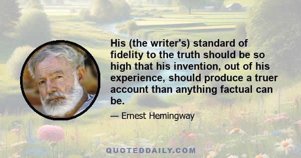 His (the writer's) standard of fidelity to the truth should be so high that his invention, out of his experience, should produce a truer account than anything factual can be.