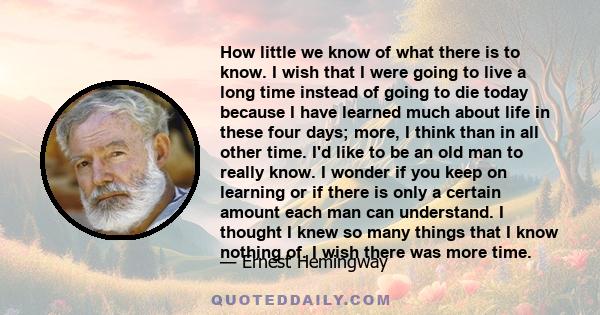 How little we know of what there is to know. I wish that I were going to live a long time instead of going to die today because I have learned much about life in these four days; more, I think than in all other time.