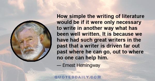 How simple the writing of literature would be if it were only necessary to write in another way what has been well written. It is because we have had such great writers in the past that a writer is driven far out past