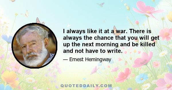 I always like it at a war. There is always the chance that you will get up the next morning and be killed and not have to write.