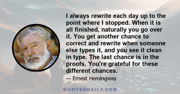 I always rewrite each day up to the point where I stopped. When it is all finished, naturally you go over it. You get another chance to correct and rewrite when someone else types it, and you see it clean in type. The