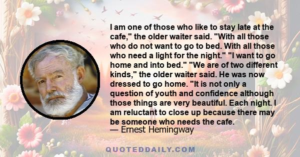 I am one of those who like to stay late at the cafe, the older waiter said. With all those who do not want to go to bed. With all those who need a light for the night. I want to go home and into bed. We are of two