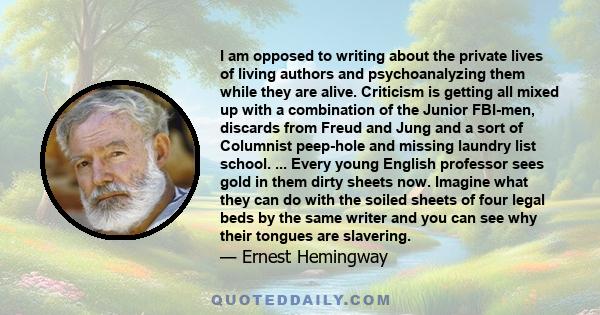 I am opposed to writing about the private lives of living authors and psychoanalyzing them while they are alive. Criticism is getting all mixed up with a combination of the Junior FBI-men, discards from Freud and Jung