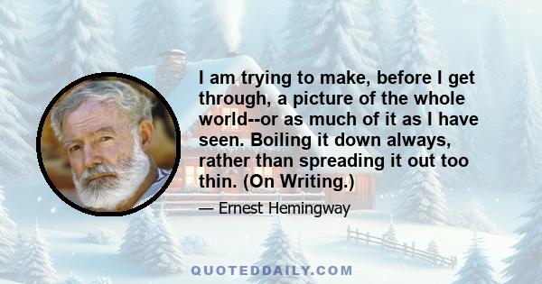 I am trying to make, before I get through, a picture of the whole world--or as much of it as I have seen. Boiling it down always, rather than spreading it out too thin. (On Writing.)