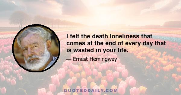 I felt the death loneliness that comes at the end of every day that is wasted in your life.