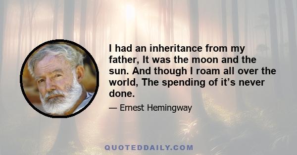 I had an inheritance from my father, It was the moon and the sun. And though I roam all over the world, The spending of it’s never done.