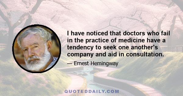 I have noticed that doctors who fail in the practice of medicine have a tendency to seek one another's company and aid in consultation.