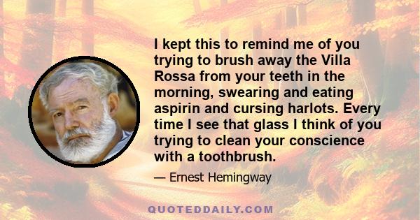 I kept this to remind me of you trying to brush away the Villa Rossa from your teeth in the morning, swearing and eating aspirin and cursing harlots. Every time I see that glass I think of you trying to clean your