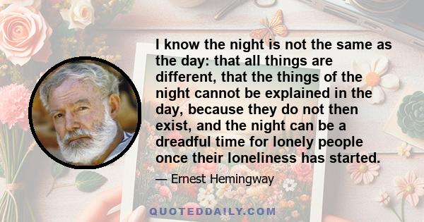 I know the night is not the same as the day: that all things are different, that the things of the night cannot be explained in the day, because they do not then exist, and the night can be a dreadful time for lonely